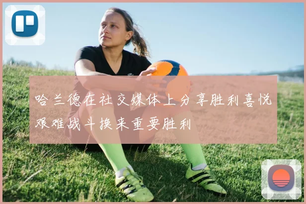 哈兰德在社交媒体上分享胜利喜悦艰难战斗换来重要胜利