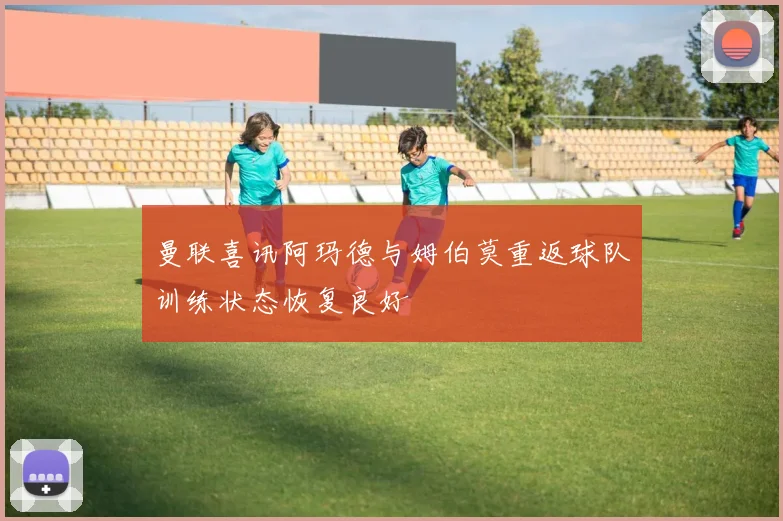 曼联喜讯阿玛德与姆伯莫重返球队训练状态恢复良好