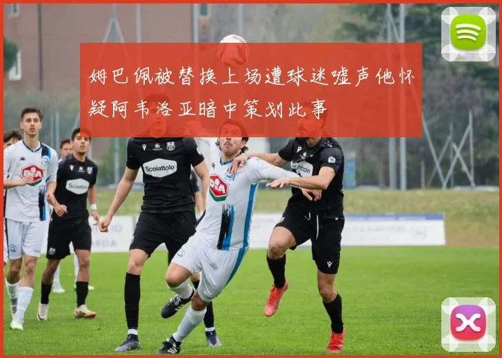 姆巴佩被替换上场遭球迷嘘声他怀疑阿韦洛亚暗中策划此事