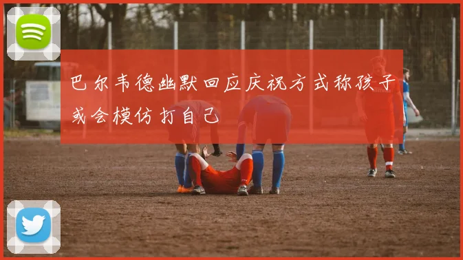 巴尔韦德幽默回应庆祝方式称孩子或会模仿打自己