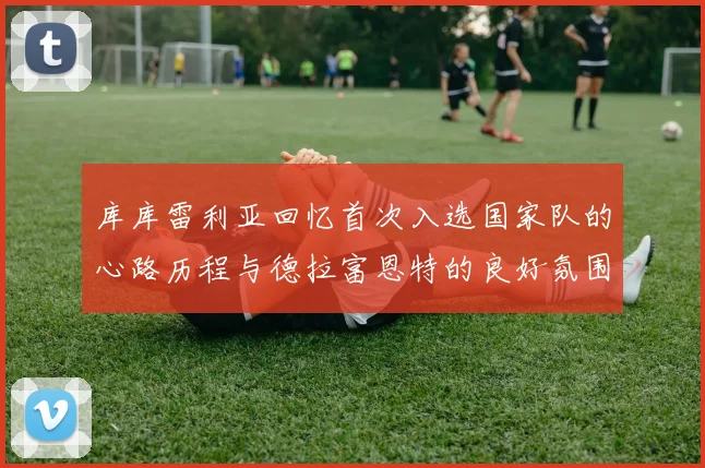 库库雷利亚回忆首次入选国家队的心路历程与德拉富恩特的良好氛围