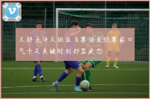 文胖点评文班亚马赛场表现赛前口气十足关键时刻却显疲态