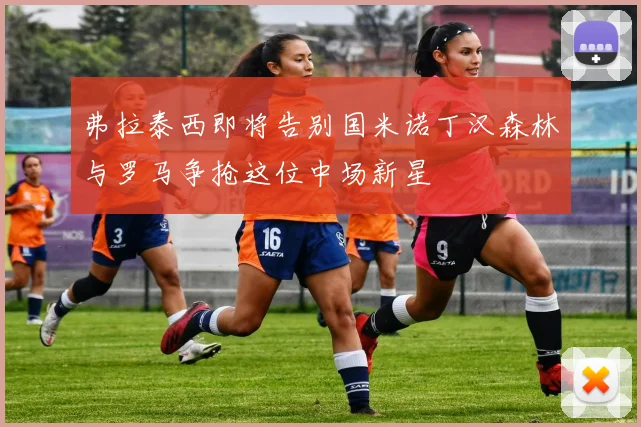 弗拉泰西即将告别国米诺丁汉森林与罗马争抢这位中场新星