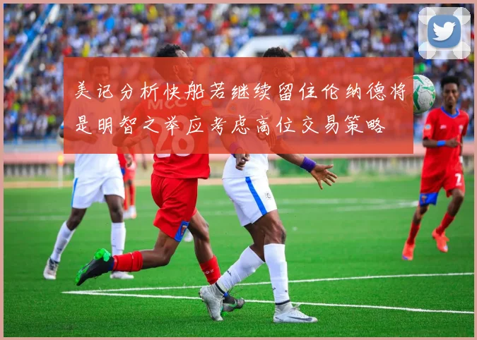 美记分析快船若继续留住伦纳德将是明智之举应考虑高位交易策略