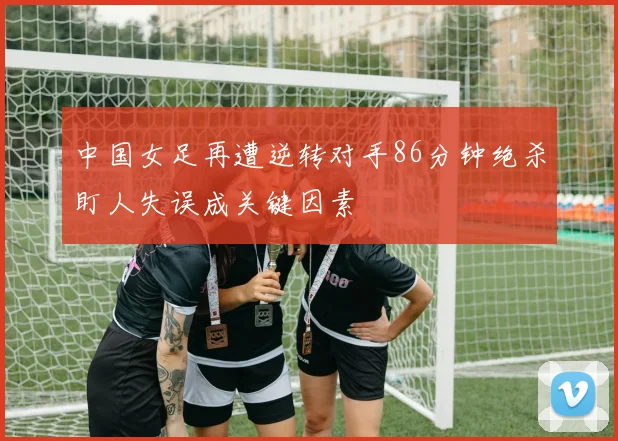 中国女足再遭逆转对手86分钟绝杀盯人失误成关键因素
