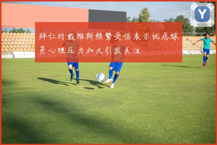 拜仁对戴维斯频繁受伤表示忧虑球员心理压力加大引发关注